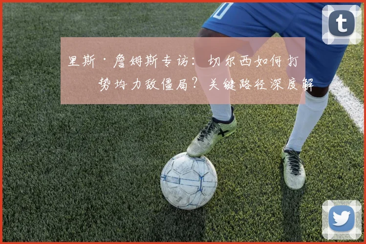 里斯·詹姆斯专访:切尔西如何打破势均力敌僵局?关键路径深度解析
