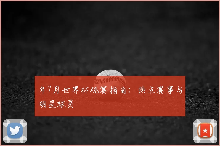 年7月世界杯观赛指南:热点赛事与明星球员