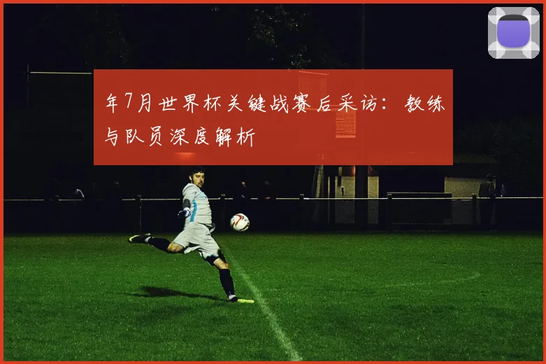 年7月世界杯关键战赛后采访：教练与队员深度解析
