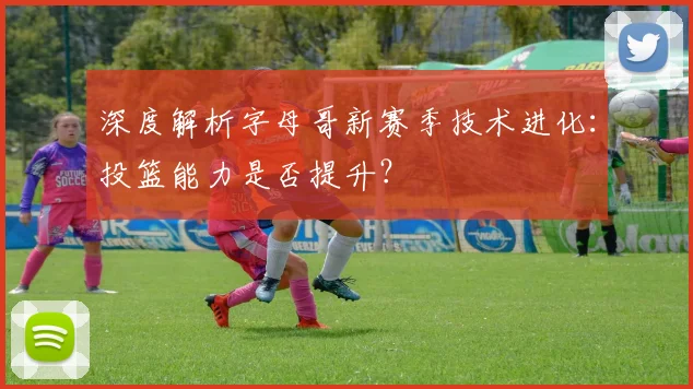 深度解析字母哥新赛季技术进化：投篮能力是否提升？