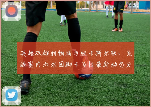 英超双雄利物浦与纽卡斯尔联，竞逐塞内加尔国脚卡马拉最新动态分析