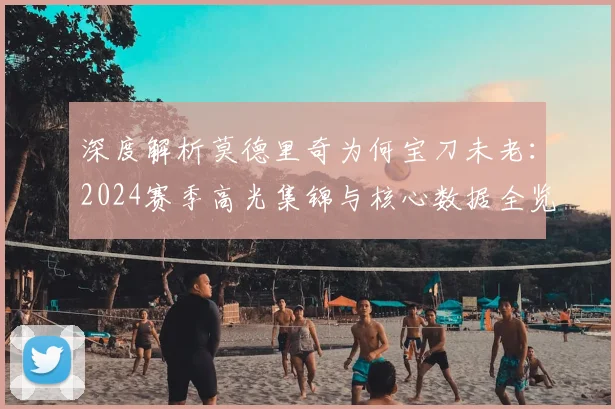 深度解析莫德里奇为何宝刀未老：2024赛季高光集锦与核心数据全览