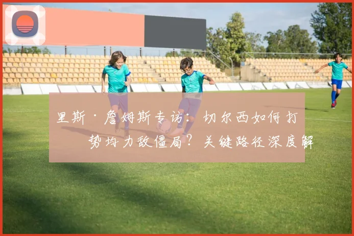 里斯·詹姆斯专访：切尔西如何打破势均力敌僵局？关键路径深度解析