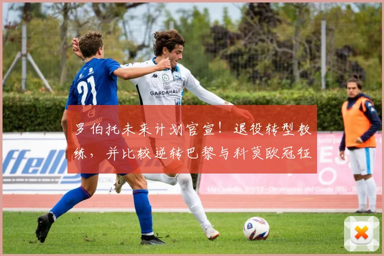 罗伯托未来计划官宣！退役转型教练，并比较逆转巴黎与科莫欧冠征程
