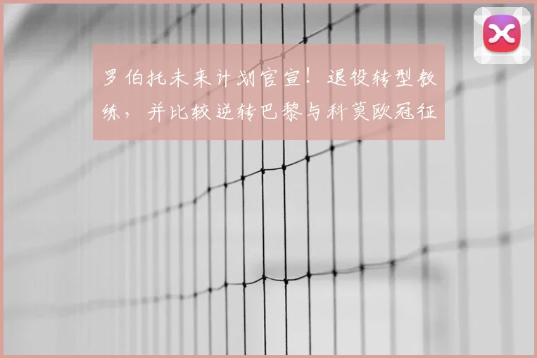 罗伯托未来计划官宣！退役转型教练，并比较逆转巴黎与科莫欧冠征程