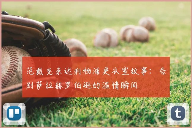 范戴克亲述利物浦更衣室故事:告别萨拉赫罗伯逊的温情瞬间