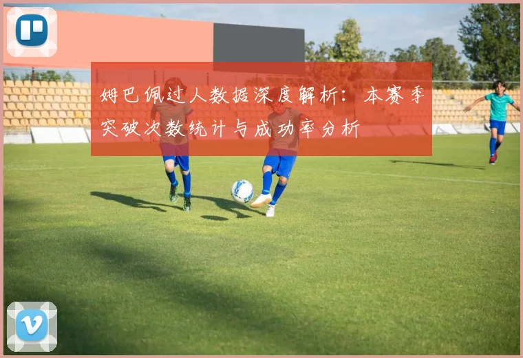 姆巴佩过人数据深度解析：本赛季突破次数统计与成功率分析