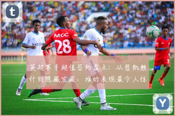 英超赛季超值签约盘点：从哲凯赖什到隐藏宝藏，谁的表现最令人惊喜？